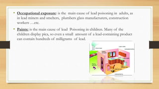 • Occupational exposure: is the main cause of lead poisoning in adults, as
in lead miners and smelters, plumbers glass manufacturers, construction
workers …etc.
• Paints: is the main cause of lead Poisoning in children. Many of the
children display pica, so even a small amount of a lead-containing product
can contain hundreds of milligrams of lead.
 