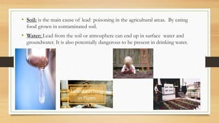 • Soil: is the main cause of lead poisoning in the agricultural areas. By eating
food grown in contaminated soil.
• Water: Lead from the soil or atmosphere can end up in surface water and
groundwater. It is also potentially dangerous to be present in drinking water.
 