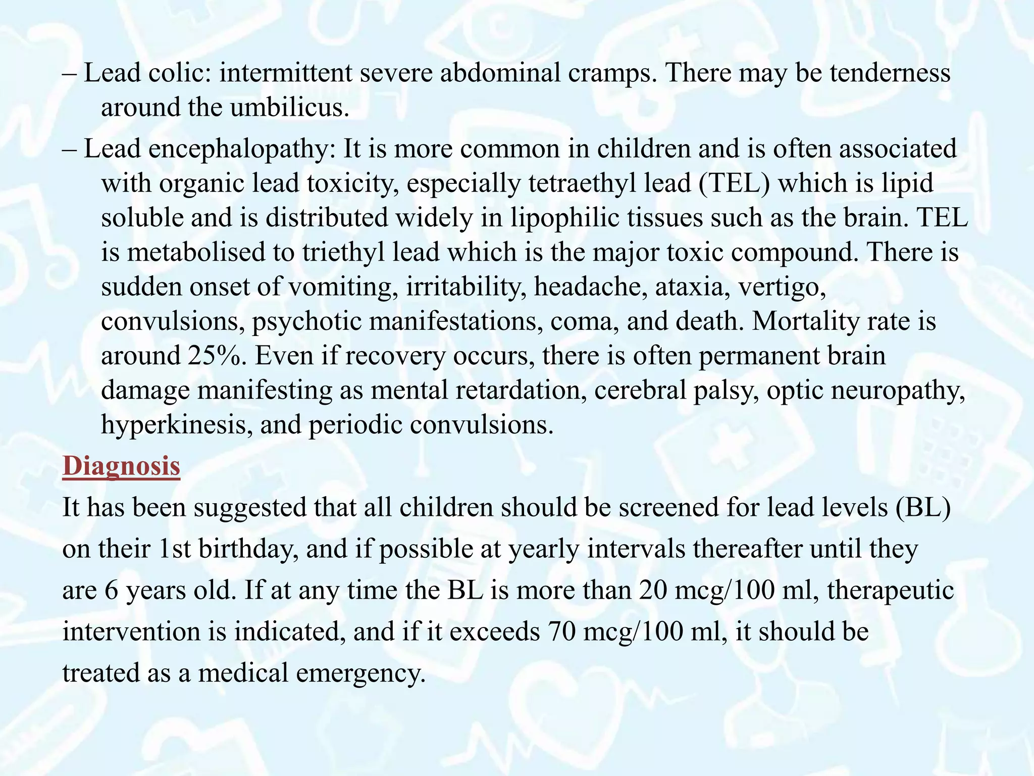 – Lead colic: intermittent severe abdominal cramps. There may be tenderness
around the umbilicus.
– Lead encephalopathy: It is more common in children and is often associated
with organic lead toxicity, especially tetraethyl lead (TEL) which is lipid
soluble and is distributed widely in lipophilic tissues such as the brain. TEL
is metabolised to triethyl lead which is the major toxic compound. There is
sudden onset of vomiting, irritability, headache, ataxia, vertigo,
convulsions, psychotic manifestations, coma, and death. Mortality rate is
around 25%. Even if recovery occurs, there is often permanent brain
damage manifesting as mental retardation, cerebral palsy, optic neuropathy,
hyperkinesis, and periodic convulsions.
Diagnosis
It has been suggested that all children should be screened for lead levels (BL)
on their 1st birthday, and if possible at yearly intervals thereafter until they
are 6 years old. If at any time the BL is more than 20 mcg/100 ml, therapeutic
intervention is indicated, and if it exceeds 70 mcg/100 ml, it should be
treated as a medical emergency.
 