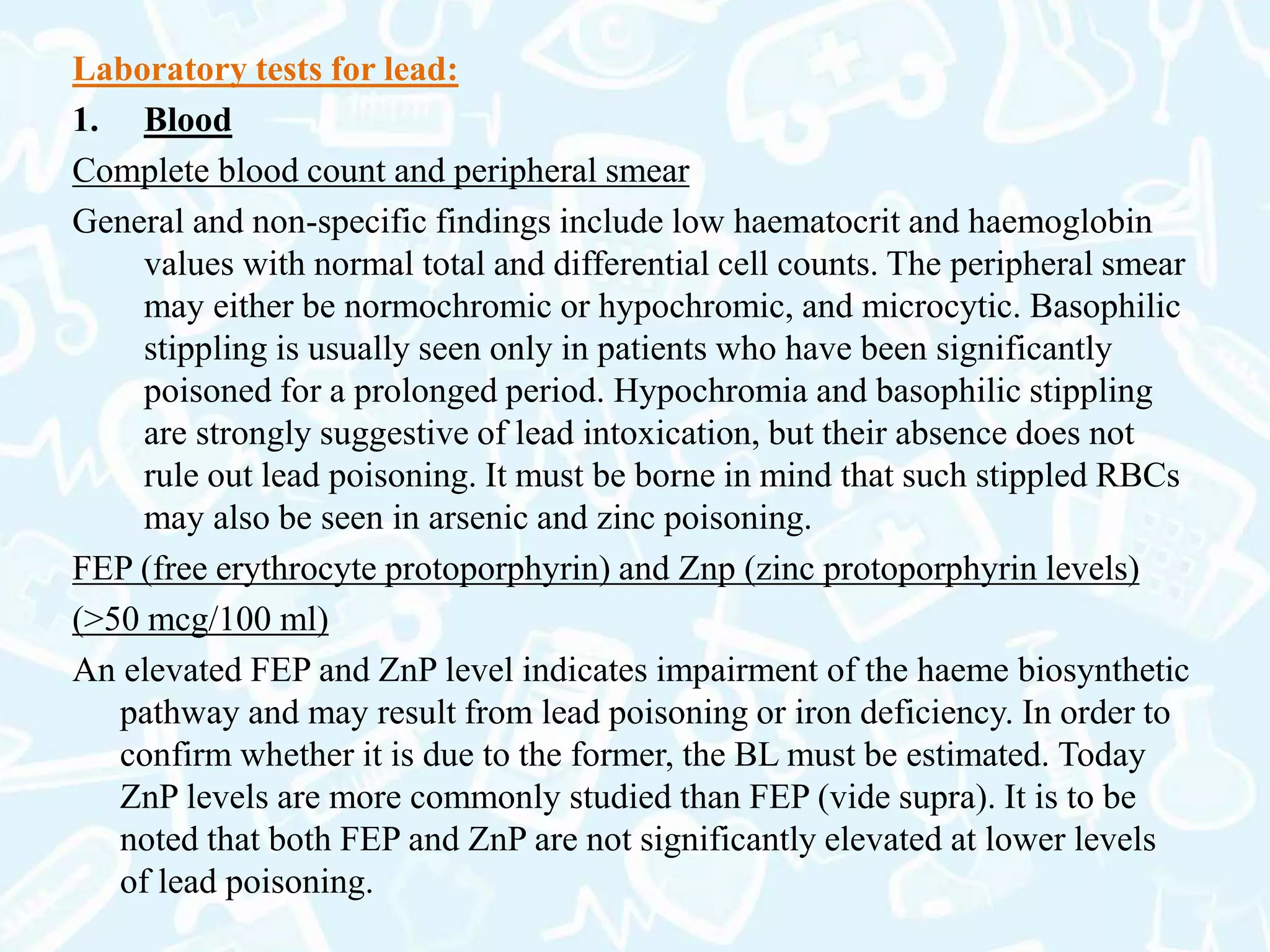 Laboratory tests for lead:
1. Blood
Complete blood count and peripheral smear
General and non-specific findings include low haematocrit and haemoglobin
values with normal total and differential cell counts. The peripheral smear
may either be normochromic or hypochromic, and microcytic. Basophilic
stippling is usually seen only in patients who have been significantly
poisoned for a prolonged period. Hypochromia and basophilic stippling
are strongly suggestive of lead intoxication, but their absence does not
rule out lead poisoning. It must be borne in mind that such stippled RBCs
may also be seen in arsenic and zinc poisoning.
FEP (free erythrocyte protoporphyrin) and Znp (zinc protoporphyrin levels)
(>50 mcg/100 ml)
An elevated FEP and ZnP level indicates impairment of the haeme biosynthetic
pathway and may result from lead poisoning or iron deficiency. In order to
confirm whether it is due to the former, the BL must be estimated. Today
ZnP levels are more commonly studied than FEP (vide supra). It is to be
noted that both FEP and ZnP are not significantly elevated at lower levels
of lead poisoning.
 