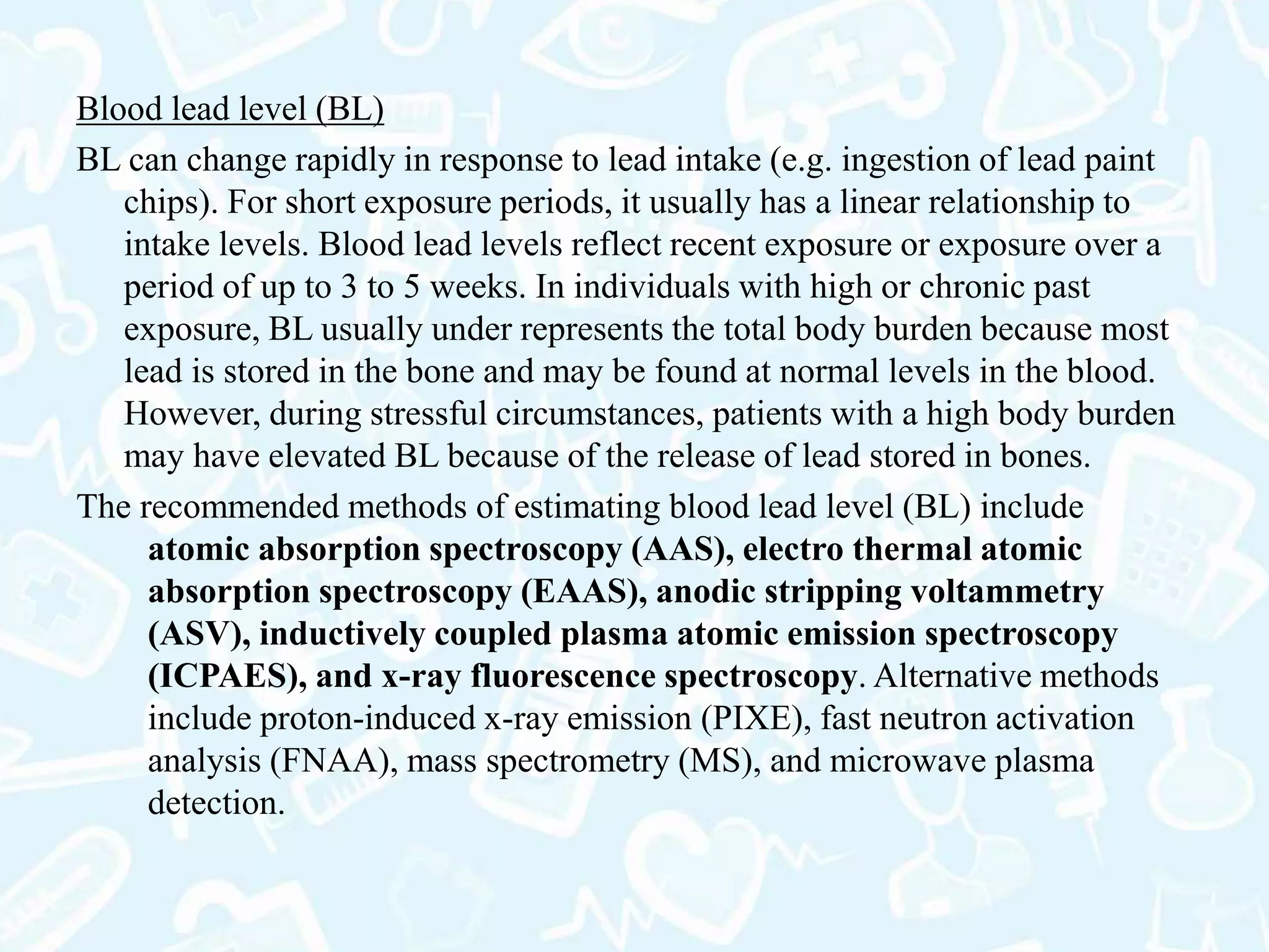 Blood lead level (BL)
BL can change rapidly in response to lead intake (e.g. ingestion of lead paint
chips). For short exposure periods, it usually has a linear relationship to
intake levels. Blood lead levels reflect recent exposure or exposure over a
period of up to 3 to 5 weeks. In individuals with high or chronic past
exposure, BL usually under represents the total body burden because most
lead is stored in the bone and may be found at normal levels in the blood.
However, during stressful circumstances, patients with a high body burden
may have elevated BL because of the release of lead stored in bones.
The recommended methods of estimating blood lead level (BL) include
atomic absorption spectroscopy (AAS), electro thermal atomic
absorption spectroscopy (EAAS), anodic stripping voltammetry
(ASV), inductively coupled plasma atomic emission spectroscopy
(ICPAES), and x-ray fluorescence spectroscopy. Alternative methods
include proton-induced x-ray emission (PIXE), fast neutron activation
analysis (FNAA), mass spectrometry (MS), and microwave plasma
detection.
 