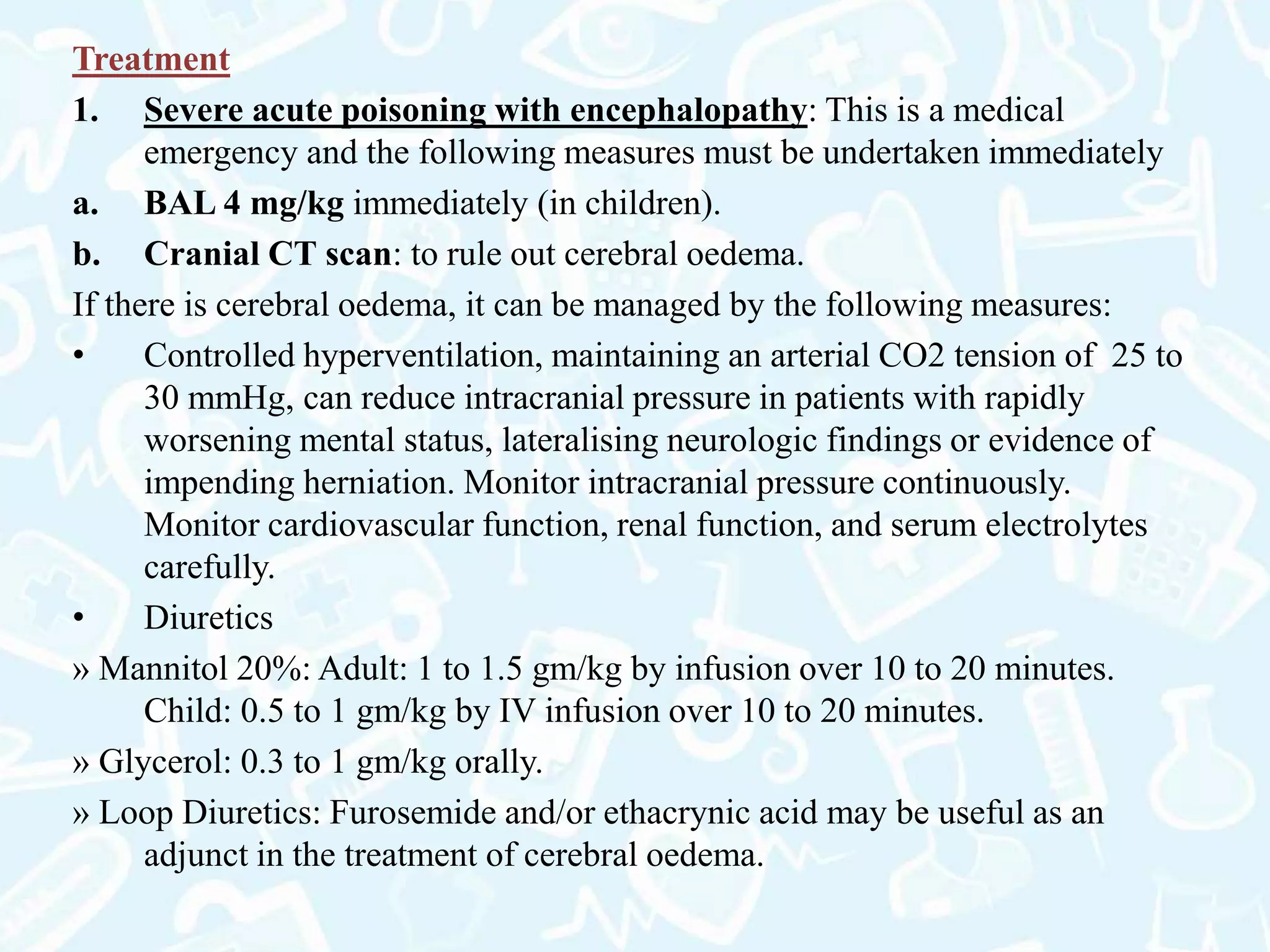 Treatment
1. Severe acute poisoning with encephalopathy: This is a medical
emergency and the following measures must be undertaken immediately
a. BAL 4 mg/kg immediately (in children).
b. Cranial CT scan: to rule out cerebral oedema.
If there is cerebral oedema, it can be managed by the following measures:
• Controlled hyperventilation, maintaining an arterial CO2 tension of 25 to
30 mmHg, can reduce intracranial pressure in patients with rapidly
worsening mental status, lateralising neurologic findings or evidence of
impending herniation. Monitor intracranial pressure continuously.
Monitor cardiovascular function, renal function, and serum electrolytes
carefully.
• Diuretics
» Mannitol 20%: Adult: 1 to 1.5 gm/kg by infusion over 10 to 20 minutes.
Child: 0.5 to 1 gm/kg by IV infusion over 10 to 20 minutes.
» Glycerol: 0.3 to 1 gm/kg orally.
» Loop Diuretics: Furosemide and/or ethacrynic acid may be useful as an
adjunct in the treatment of cerebral oedema.
 