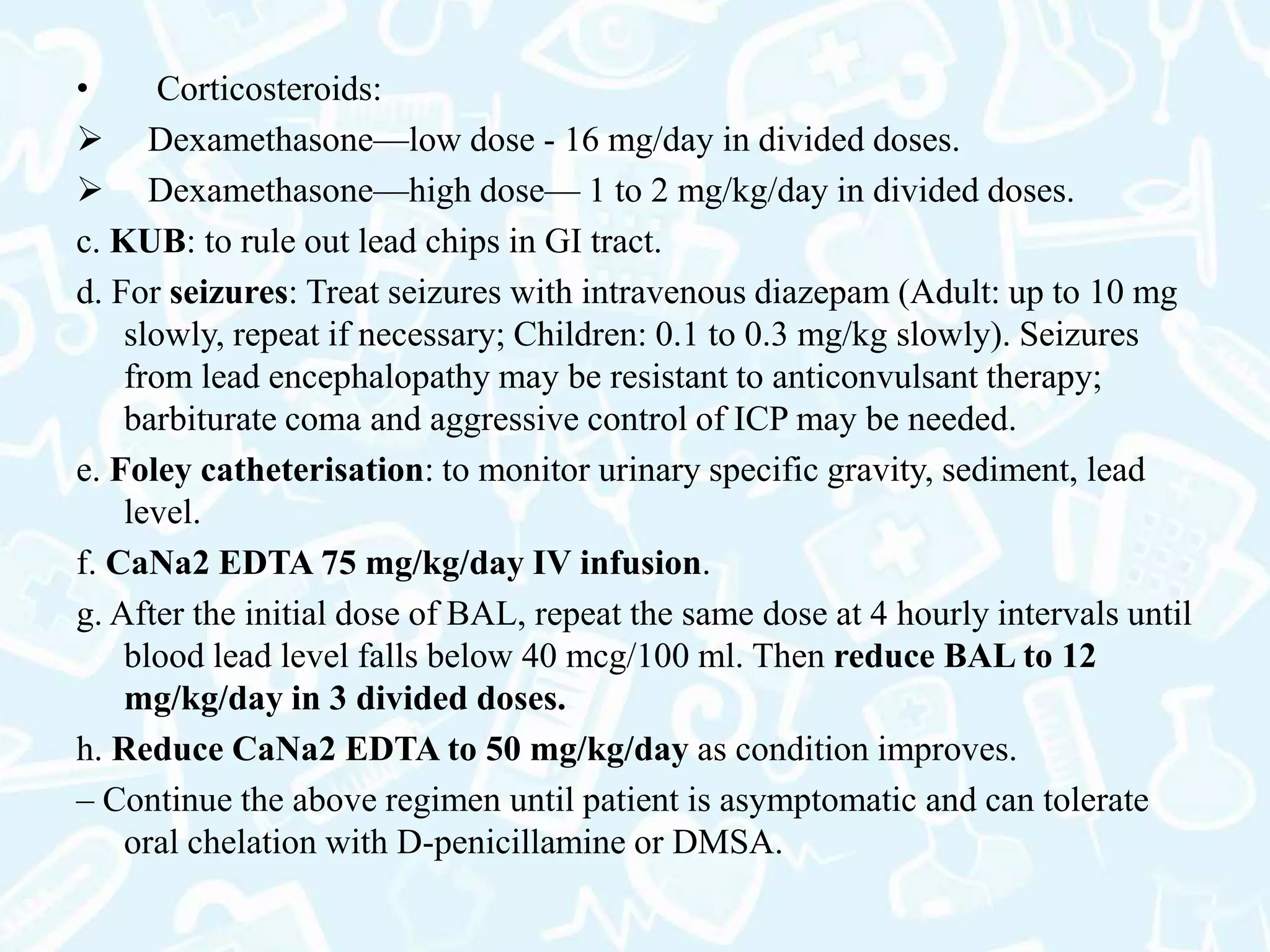 • Corticosteroids:
 Dexamethasone—low dose - 16 mg/day in divided doses.
 Dexamethasone—high dose— 1 to 2 mg/kg/day in divided doses.
c. KUB: to rule out lead chips in GI tract.
d. For seizures: Treat seizures with intravenous diazepam (Adult: up to 10 mg
slowly, repeat if necessary; Children: 0.1 to 0.3 mg/kg slowly). Seizures
from lead encephalopathy may be resistant to anticonvulsant therapy;
barbiturate coma and aggressive control of ICP may be needed.
e. Foley catheterisation: to monitor urinary specific gravity, sediment, lead
level.
f. CaNa2 EDTA 75 mg/kg/day IV infusion.
g. After the initial dose of BAL, repeat the same dose at 4 hourly intervals until
blood lead level falls below 40 mcg/100 ml. Then reduce BAL to 12
mg/kg/day in 3 divided doses.
h. Reduce CaNa2 EDTA to 50 mg/kg/day as condition improves.
– Continue the above regimen until patient is asymptomatic and can tolerate
oral chelation with D-penicillamine or DMSA.
 