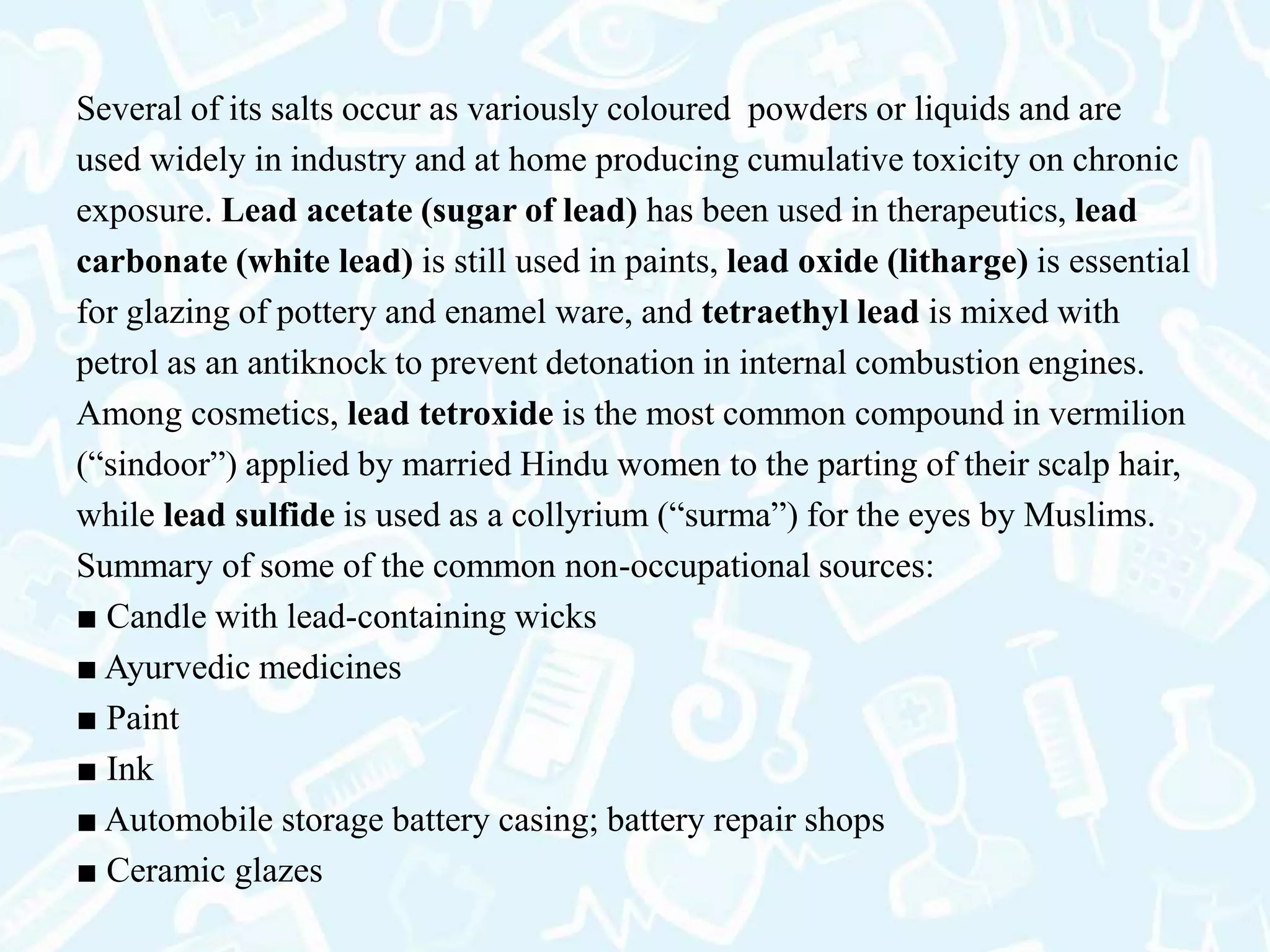 Several of its salts occur as variously coloured powders or liquids and are
used widely in industry and at home producing cumulative toxicity on chronic
exposure. Lead acetate (sugar of lead) has been used in therapeutics, lead
carbonate (white lead) is still used in paints, lead oxide (litharge) is essential
for glazing of pottery and enamel ware, and tetraethyl lead is mixed with
petrol as an antiknock to prevent detonation in internal combustion engines.
Among cosmetics, lead tetroxide is the most common compound in vermilion
(“sindoor”) applied by married Hindu women to the parting of their scalp hair,
while lead sulfide is used as a collyrium (“surma”) for the eyes by Muslims.
Summary of some of the common non-occupational sources:
■ Candle with lead-containing wicks
■ Ayurvedic medicines
■ Paint
■ Ink
■ Automobile storage battery casing; battery repair shops
■ Ceramic glazes
 