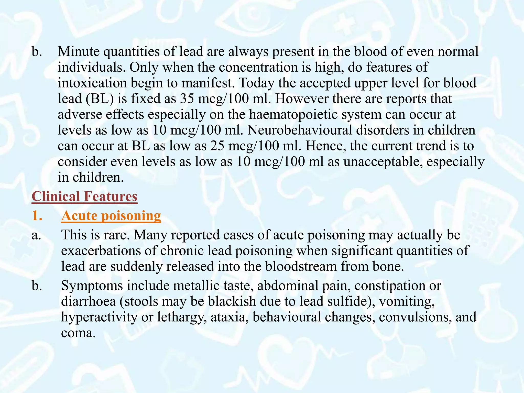 b. Minute quantities of lead are always present in the blood of even normal
individuals. Only when the concentration is high, do features of
intoxication begin to manifest. Today the accepted upper level for blood
lead (BL) is fixed as 35 mcg/100 ml. However there are reports that
adverse effects especially on the haematopoietic system can occur at
levels as low as 10 mcg/100 ml. Neurobehavioural disorders in children
can occur at BL as low as 25 mcg/100 ml. Hence, the current trend is to
consider even levels as low as 10 mcg/100 ml as unacceptable, especially
in children.
Clinical Features
1. Acute poisoning
a. This is rare. Many reported cases of acute poisoning may actually be
exacerbations of chronic lead poisoning when significant quantities of
lead are suddenly released into the bloodstream from bone.
b. Symptoms include metallic taste, abdominal pain, constipation or
diarrhoea (stools may be blackish due to lead sulfide), vomiting,
hyperactivity or lethargy, ataxia, behavioural changes, convulsions, and
coma.
 