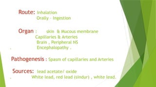 Route: Inhalation
Orally – Ingestion
Organ : skin & Mucous membrane
Capillaries & Arteries
Brain , Peripheral NS
. Encephalopathy .
Pathogenesis : Spasm of capillaries and Arteries
Sources: lead acetate/ oxide
. White lead, red lead (sindur) , white lead.
 