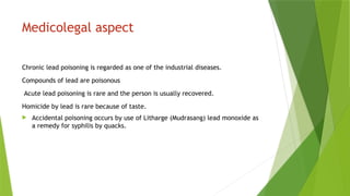 Medicolegal aspect
Chronic lead poisoning is regarded as one of the industrial diseases.
Compounds of lead are poisonous
Acute lead poisoning is rare and the person is usually recovered.
Homicide by lead is rare because of taste.
 Accidental poisoning occurs by use of Litharge (Mudrasang) lead monoxide as
a remedy for syphilis by quacks.
 