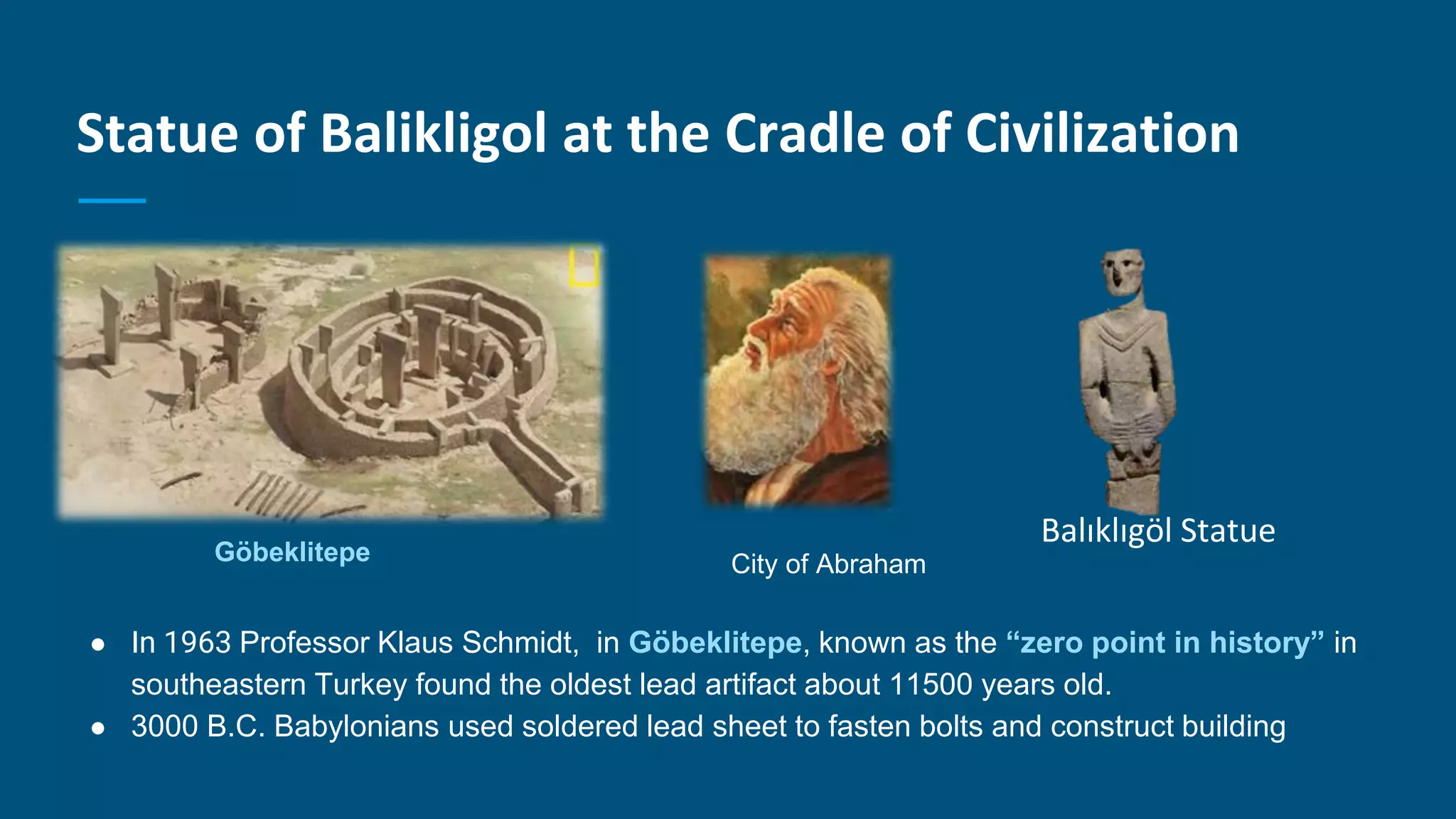 Statue of Balikligol at the Cradle of Civilization
● In 1963 Professor Klaus Schmidt, in Göbeklitepe, known as the “zero point in history” in
southeastern Turkey found the oldest lead artifact about 11500 years old.
● 3000 B.C. Babylonians used soldered lead sheet to fasten bolts and construct building
Balıklıgöl Statue
Göbeklitepe City of Abraham
 