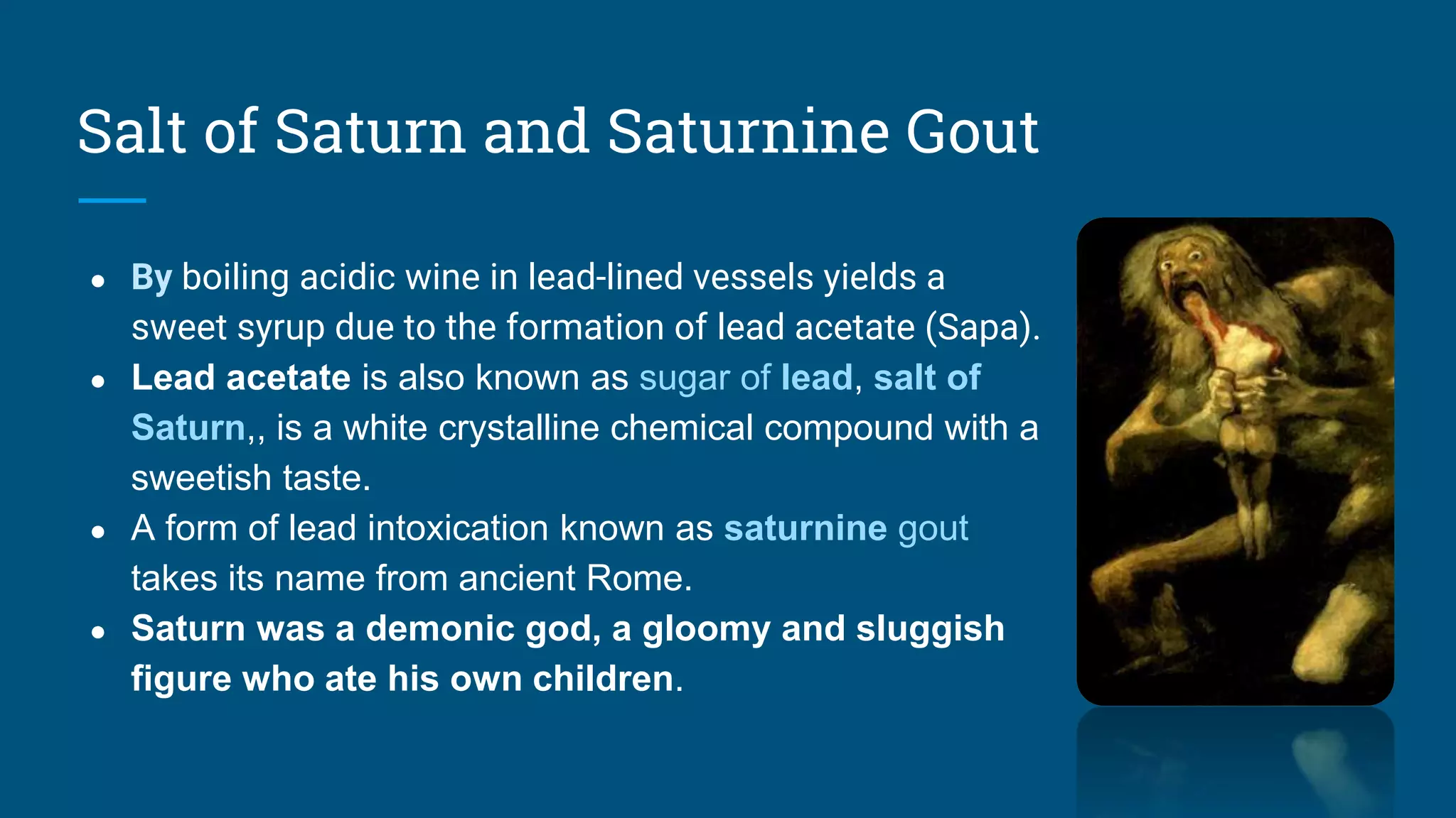 Salt of Saturn and Saturnine Gout
● By boiling acidic wine in lead-lined vessels yields a
sweet syrup due to the formation of lead acetate (Sapa).
● Lead acetate is also known as sugar of lead, salt of
Saturn,, is a white crystalline chemical compound with a
sweetish taste.
● A form of lead intoxication known as saturnine gout
takes its name from ancient Rome.
● Saturn was a demonic god, a gloomy and sluggish
figure who ate his own children.
 