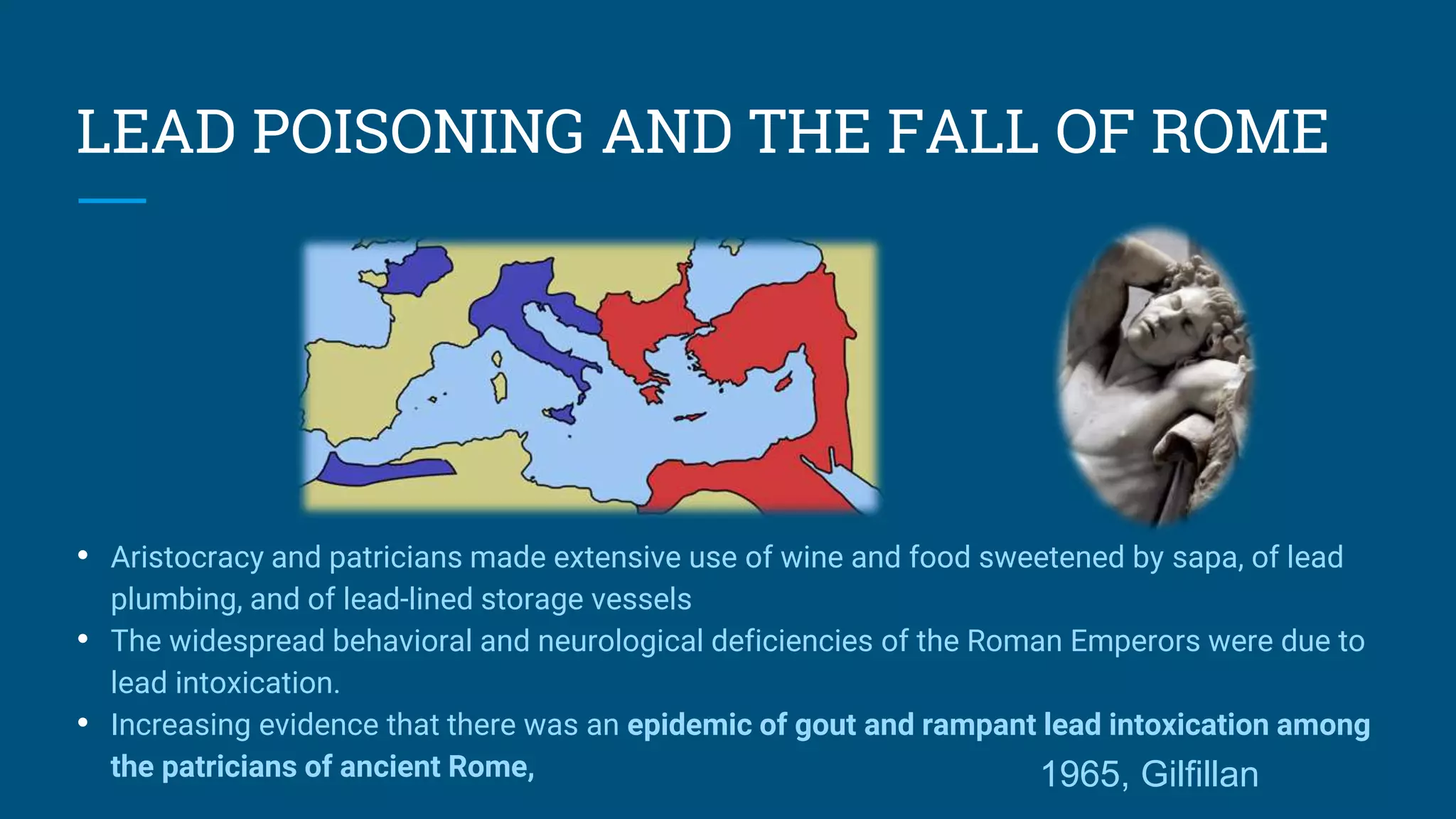 LEAD POISONING AND THE FALL OF ROME
• Aristocracy and patricians made extensive use of wine and food sweetened by sapa, of lead
plumbing, and of lead-lined storage vessels
• The widespread behavioral and neurological deficiencies of the Roman Emperors were due to
lead intoxication.
• Increasing evidence that there was an epidemic of gout and rampant lead intoxication among
the patricians of ancient Rome, 1965, Gilfillan
 