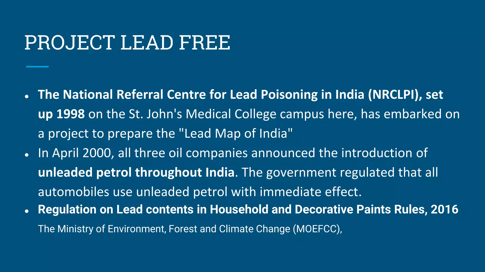 PROJECT LEAD FREE
● The National Referral Centre for Lead Poisoning in India (NRCLPI), set
up 1998 on the St. John's Medical College campus here, has embarked on
a project to prepare the "Lead Map of India"
● In April 2000, all three oil companies announced the introduction of
unleaded petrol throughout India. The government regulated that all
automobiles use unleaded petrol with immediate effect.
● Regulation on Lead contents in Household and Decorative Paints Rules, 2016
The Ministry of Environment, Forest and Climate Change (MOEFCC),an
 