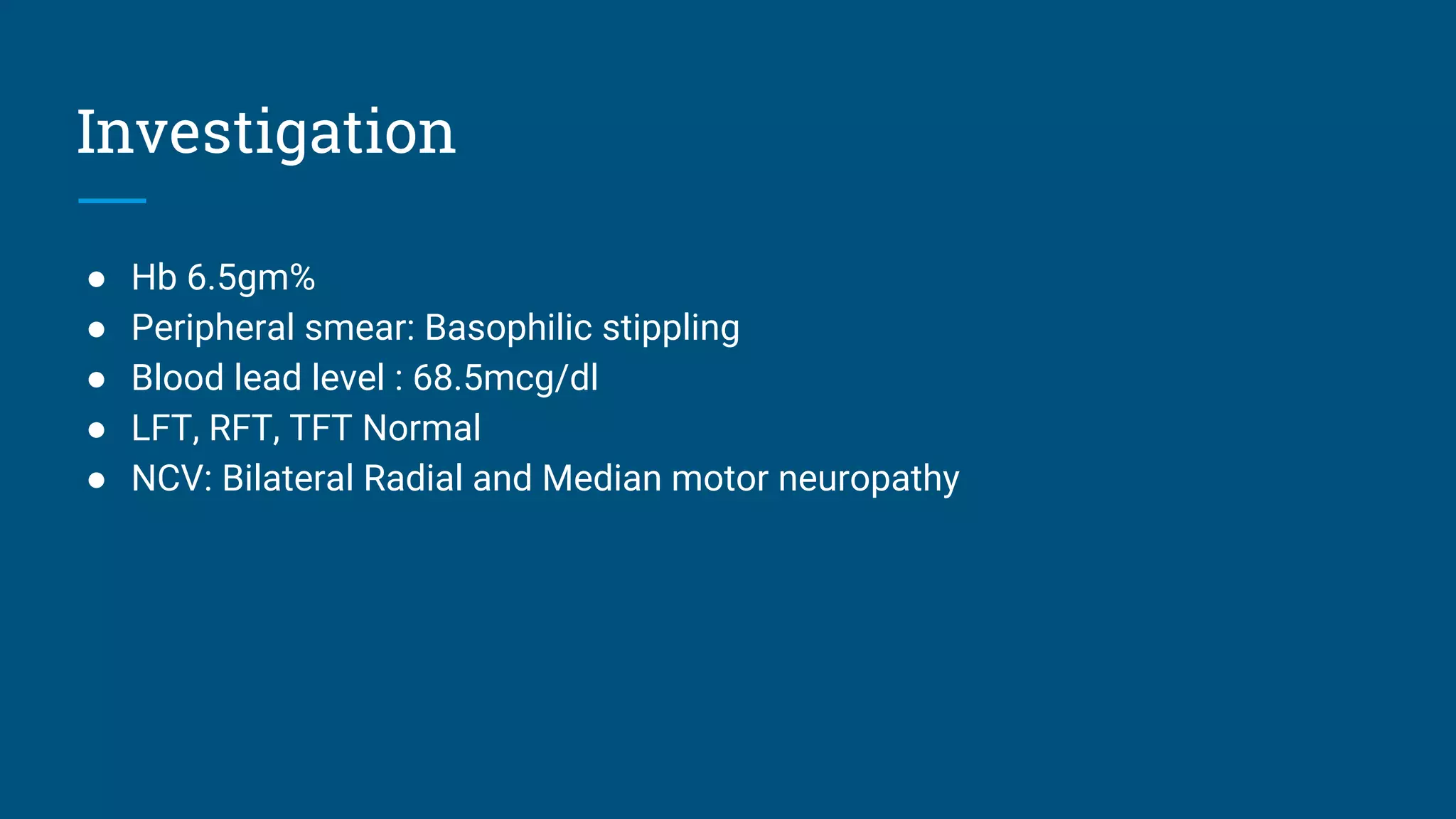 Investigation
● Hb 6.5gm%
● Peripheral smear: Basophilic stippling
● Blood lead level : 68.5mcg/dl
● LFT, RFT, TFT Normal
● NCV: Bilateral Radial and Median motor neuropathy
 