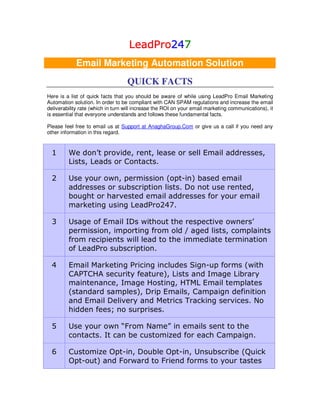 LeadPro247
                                    LeadPro247
                                           24
            Email Marketing Automation Solution
                                   QUICK FACTS
Here is a list of quick facts that you should be aware of while using LeadPro Email Marketing
Automation solution. In order to be compliant with CAN SPAM regulations and increase the email
deliverability rate (which in turn will increase the ROI on your email marketing communications), it
is essential that everyone understands and follows these fundamental facts.

Please feel free to email us at Support at AnaghaGroup.Com or give us a call if you need any
other information in this regard.



  1      We don’t provide, rent, lease or sell Email addresses,
         Lists, Leads or Contacts.

  2      Use your own, permission (opt-in) based email
         addresses or subscription lists. Do not use rented,
         bought or harvested email addresses for your email
         marketing using LeadPro247.

  3      Usage of Email IDs without the respective owners’
         permission, importing from old / aged lists, complaints
         from recipients will lead to the immediate termination
         of LeadPro subscription.

  4      Email Marketing Pricing includes Sign-up forms (with
         CAPTCHA security feature), Lists and Image Library
         maintenance, Image Hosting, HTML Email templates
         (standard samples), Drip Emails, Campaign definition
         and Email Delivery and Metrics Tracking services. No
         hidden fees; no surprises.

  5      Use your own “From Name” in emails sent to the
         contacts. It can be customized for each Campaign.

  6      Customize Opt-in, Double Opt-in, Unsubscribe (Quick
         Opt-out) and Forward to Friend forms to your tastes
 