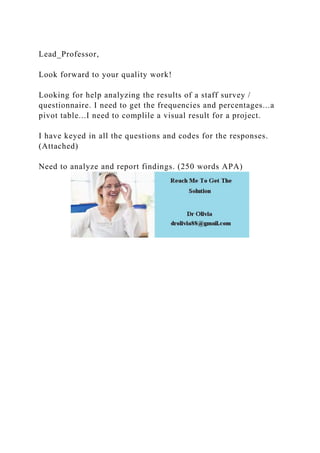 Lead_Professor,
Look forward to your quality work!
Looking for help analyzing the results of a staff survey /
questionnaire. I need to get the frequencies and percentages...a
pivot table...I need to complile a visual result for a project.
I have keyed in all the questions and codes for the responses.
(Attached)
Need to analyze and report findings. (250 words APA)
 