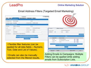 Email Address Filters (Targeted Email Marketing) Flexible filter features (can be applied for all data fields – Numeric, Text, Date and List of Values).  Emails can also be manually selected from the filtered results. Adding Emails to Campaigns: Multiple Filters can be applied while adding emails from Subscription Lists. 