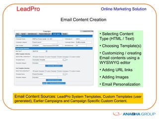 Email Content Creation Selecting Content Type (HTML / Text) Choosing Template(s) Customizing / creating Email contents using a WYSIWYG editor Adding URL links Adding Images Email Personalization Email Content Sources:  LeadPro System Templates, Custom Templates (user generated), Earlier Campaigns and Campaign Specific Custom Content. 