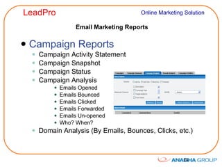 Email Marketing Reports Campaign Reports Campaign Activity Statement Campaign Snapshot Campaign Status Campaign Analysis Emails Opened Emails Bounced Emails Clicked Emails Forwarded Emails Un-opened Who? When? Domain Analysis (By Emails, Bounces, Clicks, etc.) 