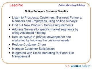 Online Surveys - Business Benefits Listen to Prospects, Customers, Business Partners, Members and Employees using on-line Surveys Find out New Product / Service requirements Address Surveys to specific market segments by using Advanced Filtering Reduce Waste in product development and marketing by knowing the customer needs Reduce Customer Churn Increase Customer Satisfaction Integrated with Email Marketing for Panel List Management 