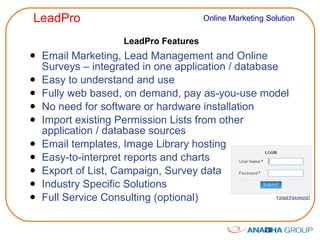 LeadPro Features Email Marketing, Lead Management and Online Surveys – integrated in one application / database Easy to understand and use Fully web based, on demand, pay as-you-use model No need for software or hardware installation Import existing Permission Lists from other application / database sources Email templates, Image Library hosting Easy-to-interpret reports and charts Export of List, Campaign, Survey data Industry Specific Solutions Full Service Consulting (optional) 