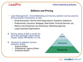 Editions and Pricing Pricing starts at $50 a month for all-in-one package (stand alone mode); highly affordable; no risk Versions to address various business needs: Express Edition Professional / Agency Edition Enterprise Edition Lead Management , Email Marketing and Survey solution can be used by all businesses irrespective of size: Small Businesses / Not-for-Profit Organizations /Academic Institutions Professionals: Insurance, Mortgage, Real Estate, Financial Services, etc. Medium size Enterprises and Advertising / Marketing Agencies Large Corporate Organizations Express Professional Enterprise 