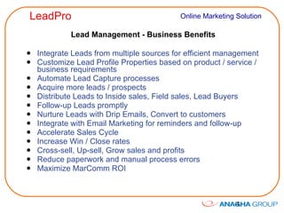 Lead Management - Business Benefits Integrate Leads from multiple sources for efficient management Customize Lead Profile Properties based on product / service / business requirements Automate Lead Capture processes Acquire more leads / prospects Distribute Leads to Inside sales, Field sales, Lead Buyers Follow-up Leads promptly Nurture Leads with Drip Emails, Convert to customers Integrate with Email Marketing for reminders and follow-up Accelerate Sales Cycle Increase Win / Close rates Cross-sell, Up-sell, Grow sales and profits Reduce paperwork and manual process errors Maximize MarComm ROI 