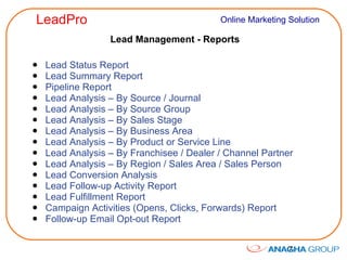 Lead Management - Reports Lead Status Report Lead Summary Report Pipeline Report Lead Analysis – By Source / Journal Lead Analysis – By Source Group Lead Analysis – By Sales Stage Lead Analysis – By Business Area Lead Analysis – By Product or Service Line Lead Analysis – By Franchisee / Dealer / Channel Partner Lead Analysis – By Region / Sales Area / Sales Person Lead Conversion Analysis Lead Follow-up Activity Report Lead Fulfillment Report Campaign Activities (Opens, Clicks, Forwards) Report Follow-up Email Opt-out Report 
