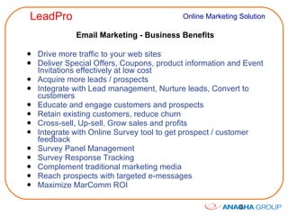 Email Marketing - Business Benefits Drive more traffic to your web sites Deliver Special Offers, Coupons, product information and Event Invitations effectively at low cost Acquire more leads / prospects Integrate with Lead management, Nurture leads, Convert to customers Educate and engage customers and prospects Retain existing customers, reduce churn Cross-sell, Up-sell, Grow sales and profits Integrate with Online Survey tool to get prospect / customer feedback Survey Panel Management Survey Response Tracking Complement traditional marketing media Reach prospects with targeted e-messages Maximize MarComm ROI 