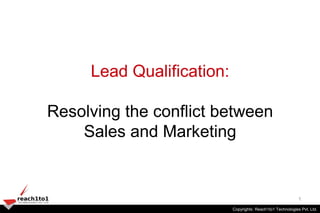 Lead Qualification:

Resolving the conflict between
    Sales and Marketing


                                                                1
                           Copyrights: Reach1to1 Technologies Pvt. Ltd.Ltd.
                           Copyrights: Reach1to1 Technologies Pvt.
 
