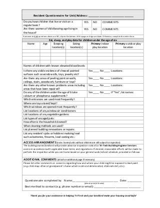 Resident Questionnaire for Unit/Address: _____________________________
Do you have children that live or visit on a
regular basis?
YES NO COMMENTS
Are there women of child-bearing age living in
the house?
YES NO COMMENTS
If answers to both questions above are NO, skip to the bottom of this page and sign and date. Otherwise, complete the entire form.
Eat, sleep, and play data for children under the age of six
Name Age Sleeping
location(s)
Eating
location(s)
Primary indoor
play location
Primary outdoor play
location
Names of children with known elevated blood levels:
Is there any visible evidence of chewed painted
surfaces such as window sills, toys, jewelry etc?
Yes ____ No ____ Locations:
Are there any areas of peeling paint on walls,
ceilings, stairs, woodwork, furniture or toys?
Yes ____ No ____ Locations:
Are there any other known problems areas including
areas that have been repaired?
Yes ____ No ____ Locations:
Do any of the children under the age of 6 take
calcium or phosphorus supplements?
Yes ____ No ____ If ”Yes”, list names:
Which entrances are used most frequently?
Where are toys stored/kept?
Which windows are opened most frequently?
List locations of any window air conditioners:
List locations of any vegetable gardens:
List types of uncaged pets:
How often is the household cleaned?
What cleaning methods are used?
List planned building renovations or repairs:
List any resident's jobs or hobbies involving lead
such as batteries, firearms, lead casting etc.:
ACCESS ARRANGEMENTS (note: homes/units without children are still subject to inspection)
The building owner/landlord will provide advance inspection notice for Tri-Tech Building Hygiene Services
access in accordance with applicable lease terms and regulations. If desired, reasonable efforts will be made to
perform the inspection while you are home based on your general work/school schedule, provided as follows:
ADDITIONAL COMMENTS (attach an additional page if necessary)
Please list other comments or concerns regarding how and where your child might be exposed to lead paint
(e.g. child stays often at grandparent’s home which is old and deteriorated, child eats dirt; etc.):
Questionnaire completed by Name:_____________________________ Date: _________
(please print full name)
Best method to contact (e.g. phone number or email):______________________________
Thank you for your assistance in helping Tri-Tech and your landlord make your housing Lead-Safe!
 