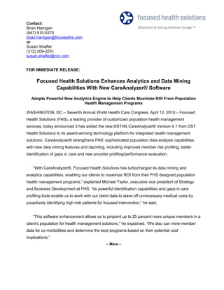 Contact:
Brian Harrigan
(847) 910-5378
brian.harrigan@focusedhs.com
or
Susan Shaffer
(312) 209-3251
susan.shaffer@rcn.com
FOR IMMEDIATE RELEASE:
Focused Health Solutions Enhances Analytics and Data Mining
Capabilities With New CareAnalyzer® Software
Adopts Powerful New Analytics Engine to Help Clients Maximize ROI From Population
Health Management Programs
WASHINGTON, DC -- Seventh Annual World Health Care Congress, April 12, 2010 – Focused
Health Solutions (FHS), a leading provider of customized population health management
services, today announced it has added the new DSTHS CareAnalyzer® Version 4.1 from DST
Health Solutions to its award-winning technology platform for integrated health management
solutions. CareAnalyzer® strengthens FHS’ sophisticated population data analysis capabilities
with new data mining features and reporting, including improved member risk profiling, better
identification of gaps in care and new provider profiling/performance evaluation.
“With CareAnalyzer®, Focused Health Solutions has turbocharged its data mining and
analytics capabilities, enabling our clients to maximize ROI from their FHS designed population
health management programs,” explained Michael Taylor, executive vice president of Strategy
and Business Development at FHS. “Its powerful identification capabilities and gaps in care
profiling tools enable us to work with our client data to stave off unnecessary medical costs by
proactively identifying high-risk patients for focused intervention,” he said.
“This software enhancement allows us to pinpoint up to 25 percent more unique members in a
client’s population for health management solutions,” he explained. “We also can mine member
data for co-morbidities and determine the best programs based on their potential cost
implications.”
-- More –
 