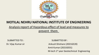 MOTILAL NEHRU NATIONAL INSTITUTE OF ENGINEERING
Analysis report of Hazardous effect of lead and measures to
prevent them
SUBMITTED TO : SUBMITTED BY :
Dr. Vijay Kumar sir Ankush Shivhare (2021GE20)
Amit Kumar (2021GE01)
M-tech 1st year Geotechnical Engineering
 