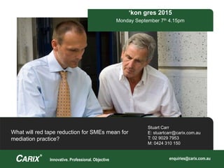 Innovative. Professional. Objective enquiries@carix.com.au
Stuart Carr
E: stuartcarr@carix.com.au
T: 02 9029 7953
M: 0424 310 150
‘kon gres 2015
Monday September 7th 4.15pm
What will red tape reduction for SMEs mean for
mediation practice?
 