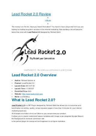 Lead Rocket 2.0 Review
0
inShare
0
The money is in the list. Have you heard this before? You have to have a big email list if you are
looking for making long-term success in the internet marketing. Now building a list will become
faster than ever with Lead Rocket 2.0 designed by Richard Gold.
Lead Rocket 2.0 – Sky rocket your commissions in under 4 minutes
Lead Rocket 2.0 Overview
 Author: Richard Gold et al
 Product: Lead Rocket 2.0
 Launch Date: 2014-07-30
 Launch Time: 11:00 EDT
 Front-End Price: $49
 Website: http://www.leadrocket2.com
 Niche: List Building
What is Lead Rocket 2.0?
Lead Rocket 2.0 is a WP Plugin designed by Richard Gold that allows you to customize and
build higher converting, quality, unique squeeze pages in less than 4 minutes for your internet
marketing business.
All changes are made in the Live Editor so you can preview your product.
It allows you to create customized feature templates with image or geo-targeted Google Maps in
the Background to increase conversion rate
Is the perfect plugin for everyone from beginners to six figure marketers.
 