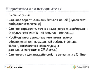 Недостатки для исполнителя
 Высокие риски
 Большая вероятность ошибиться с ценой (нужен тест
либо опыт в тематике)
 Сложно определить точное количество лидов/продаж
(а ведь у всех магазинов есть план продаж…)
 Необходимость специального технического
обеспечения для нормальной работы (трекеры
заявок, автоматическая валидация
данных, интеграция с CRM и т.д.)
 Сложность подсчета действий, не связанных с Online
 