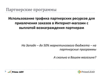 Партнерские программы
Использование трафика партнерских ресурсов для
привлечения заказов в Интернет-магазин с
выплатой вознаграждения партнерам
На Западе – до 50% маркетингового бюджета – на
партнерские программы
А сколько в Вашем магазине?
 