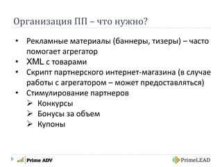 Организация ПП – что нужно?
• Рекламные материалы (баннеры, тизеры) – часто
помогает агрегатор
• XML с товарами
• Скрипт партнерского интернет-магазина (в случае
работы с агрегатором – может предоставляться)
• Стимулирование партнеров
 Конкурсы
 Бонусы за объем
 Купоны
 