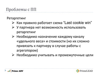 Проблемы с ПП
Ретаргетинг
 Как правило работает схема “Last cookie win”
 У партнера нет возможность использовать
ретаргетинг
 Необходимо назначение каждому каналу
«удельного веса» и стоимости (но их сложно
привязать к партнеру в случае работы с
агрегатором)
 Необходимо учитывать и промежуточные цели
 