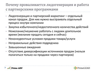 Почему проваливается лидогенерация и работа
с партнерскими программами
• Лидогенерация и партнерский маркетинг – отдельный
канал продаж. Для них нужно выстраивать отдельный
процесс внутри компании
• Закупка избыточного/недостаточного количества действий
• Нежелание/неумение работать с лидами длительное
время (желание продать сегодня и сейчас)
• Неконкурентные условия продажи товара/услуги
• Неправильные действия подрядчика
• Завышенные ожидания
• Отсутствие диверсификации источников продаж (нельзя
полагаться только на продажи через партнеров)
 