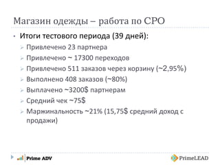 Магазин одежды – работа по CPO
• Итоги тестового периода (39 дней):
 Привлечено 23 партнера
 Привлечено ~ 17300 переходов
 Привлечено 511 заказов через корзину (~2,95%)
 Выполнено 408 заказов (~80%)
 Выплачено ~3200$ партнерам
 Средний чек ~75$
 Маржинальность ~21% (15,75$ средний доход с
продажи)
 