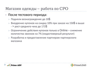 Магазин одежды – работа по CPO
• После тестового периода:
 Подняли вознаграждение до 10$
 Внедрение купонов на скидку 10% при заказе на 150$ в выше
- > рост среднего чека до 172$
 Ограничение действия купонов только в Online – снижение
количества звонков на 7% (недостоверный результат)
 Разработка и предоставление партнерам партнерского
магазина
 