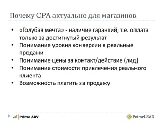 Почему CPA актуально для магазинов
• «Голубая мечта» - наличие гарантий, т.е. оплата
только за достигнутый результат
• Понимание уровня конверсии в реальные
продажи
• Понимание цены за контакт/действие (лид)
• Понимание стоимости привлечения реального
клиента
• Возможность платить за продажу
 