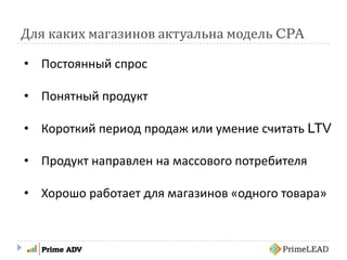 Для каких магазинов актуальна модель CPA
• Постоянный спрос
• Понятный продукт
• Короткий период продаж или умение считать LTV
• Продукт направлен на массового потребителя
• Хорошо работает для магазинов «одного товара»
 