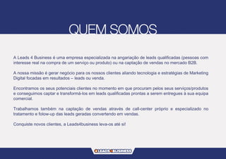 A Leads 4 Business é uma empresa especializada na angariação de leads qualificadas (pessoas com
interesse real na compra de um serviço ou produto) ou na captação de vendas no mercado B2B.
A nossa missão é gerar negócio para os nossos clientes aliando tecnologia e estratégias de Marketing
Digital focadas em resultados – leads ou venda.
Encontramos os seus potenciais clientes no momento em que procuram pelos seus serviços/produtos
e conseguimos captar e transformá-los em leads qualificadas prontas a serem entregues à sua equipa
comercial.
Trabalhamos também na captação de vendas através de call-center próprio e especializado no
tratamento e folow-up das leads geradas convertendo em vendas.
Conquiste novos clientes, a Leads4business leva-os até si!
 
