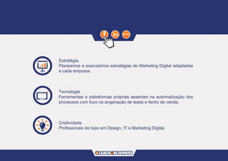 Estratégia.
Planeamos e executamos estratégias de Marketing Digital adaptadas
a cada empresa.
Tecnologia.
Ferramentas e plataformas próprias assentes na automatização dos
processos com foco na angariação de leads e fecho de venda.
Criatividade.
Profissionais de topo em Design, IT e Marketing Digital.
 