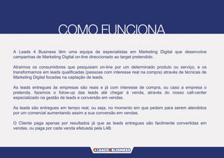 A Leads 4 Business têm uma equipa de especialistas em Marketing Digital que desenvolve
campanhas de Marketing Digital on-line direccionado ao target pretendido.
Atraímos os consumidores que pesquisam on-line por um determinado produto ou serviço, e os
transformamos em leads qualificadas (pessoas com interesse real na compra) através de técnicas de
Marketing Digital focadas na captação de leads.
As leads entregues às empresas são reais e já com interesse de compra, ou caso a empresa o
pretenda, fazemos o folow-up das leads até chegar á venda, através do nosso call-center
especializado na gestão de leads e conversão em vendas.
As leads são entregues em tempo real, ou seja, no momento em que pedem para serem atendidos
por um comercial aumentando assim a sua conversão em vendas.
O Cliente paga apenas por resultados já que as leads entregues são facilmente convertidas em
vendas, ou paga por cada venda efetuada pela L4B.
 