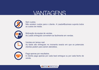 Sem custos.
Não existem custos para o cliente. A Leads4Business suporta todos
os custos de media.
Motivação da equipe de vendas.
As Leads entregues convertem-se facilmente em vendas.
Vendas em tempo real.
As leads são entregues no momento exacto em que os potenciais
clientes pedem para serem atendidos.
Paga apenas por resultados.
O cliente paga apenas por cada lead entregue ou por cada fecho de
venda.
 