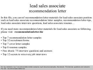 Interview questions and answers – free download/ pdf and ppt file
lead sales associate
recommendation letter
In this file, you can ref recommendation letter materials for lead sales associate position
such as lead sales associate recommendation letter samples, recommendation letter tips,
lead sales associate interview questions, lead sales associate resumes…
If you need more recommendation letter materials for lead sales associate as following,
please visit: recommendationletter.biz
• Top 7 recommendation letter samples
• Top 32 recruitment forms
• Top 7 cover letter samples
• Top 8 resumes samples
• Free ebook: 75 interview questions and answers
• Top 12 secrets to win every job interviews
For top materials: top 7 recommendation letter samples, top 8 resumes samples, free ebook: 75 interview questions and answers
Pls visit: recommendationletter.biz
 