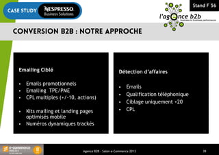 Stand F 56
Agence B2B - Salon e-Commerce 2013 39
Détection d’affaires
 Emails
 Qualification téléphonique
 Ciblage uniquement +20
 CPL
Emailing Ciblé
 Emails promotionnels
 Emailing TPE/PME
 CPL multiples (+/-10, actions)
 Kits mailing et landing pages
optimisés mobile
 Numéros dynamiques trackés
 