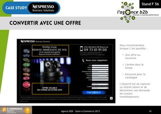 Stand F 56
Agence B2B - Salon e-Commerce 2013 41
Nous recommandons
lorsque c’est possible :
• Une offre ou
incentive
• Limitée dans le
temps
• Exclusive pour la
campagne
L’objectif est de capturer
un intérêt latent et de
déclencher une demande
de contact
immédiatement.
 