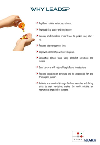 Why Leads?

  Rapid and reliable patient recruitment.

  Improved data quality and consistency.

  Reduced study timelines primarily due to quicker study start-
  up.

  Reduced site management time.

  Improved relationships with investigators.

  Conducting clinical trials using specialist physicians and
  nurses.

  Good contacts with regional hospitals and investigators

  Regional coordination structure and be responsible for site
  training and support.

  Patients are recruited through database searches and during
  visits to their physicians, making the model suitable for
  recruiting a large pool of subjects.
 